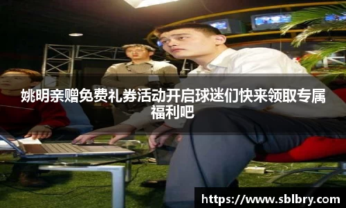 姚明亲赠免费礼券活动开启球迷们快来领取专属福利吧