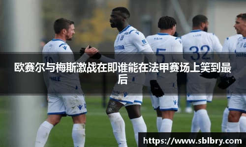 欧赛尔与梅斯激战在即谁能在法甲赛场上笑到最后