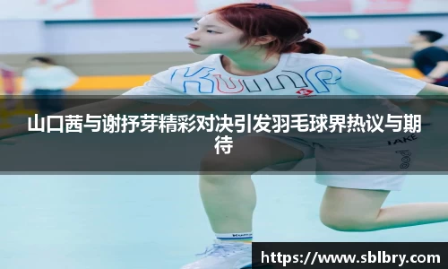 山口茜与谢抒芽精彩对决引发羽毛球界热议与期待