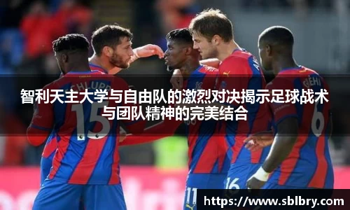 智利天主大学与自由队的激烈对决揭示足球战术与团队精神的完美结合
