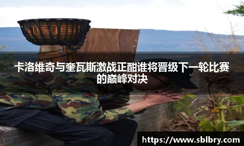 必一卡洛维奇与奎瓦斯激战正酣谁将晋级下一轮比赛的巅峰对决